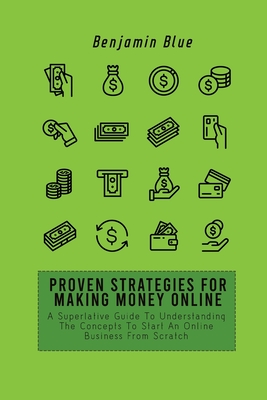 Proven Strategies for Making Money Online: A Superlative Guide To Understanding The Concepts To Start An Online Business From Scratch - Blue, Benjamin