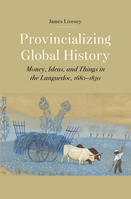 Provincializing Global History: Money, Ideas, and Things in the Languedoc, 1680-1830 - Livesey, James Gerard