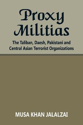 Proxy Militias: The Taliban, Daesh, Pakistani and Central Asian Terrorist Organizations - Jalalzai, Musa Khan