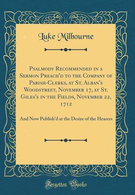 Psalmody Recommended in a Sermon Preach'd to the Company of Parish-Clerks, at St. Alban's Woodstreet, November 17, at St. Giles's in the Fields, November 22, 1712: And Now Publish'd at the Desire of the Hearers (Classic Reprint) - Milbourne, Luke