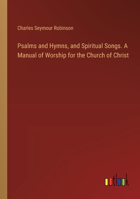 Psalms and Hymns, and Spiritual Songs. A Manual of Worship for the Church of Christ - Robinson, Charles Seymour