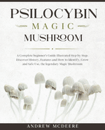Psilocybin Magic Mushroom: A Complete Magic Mushroom guide for beginners illustrated Step by Step!Discover History, Features, Species and How to Identify, Grow and Safe Use the legendary Psychedelic Mushroom