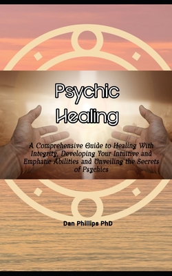 Psychic Healing: A Comprehensive Guide to Healing With Integrity, Developing Your Intuitive and Emphatic Abilities and Unveiling the Secrets of Psychics - Phillips, Dan, PhD