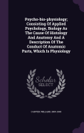 Psycho-Bio-Physiology; Consisting of Applied Psychology, Biology as the Cause of Histology and Anatomy and a Description of the Conduct of Anatomic Parts, Which Is Physiology