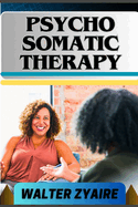 Psycho Somatic Therapy: A Complete Guide For Unraveling The Mind-Body Connection And Nurturing Mental Wellness For Physical Well-Being