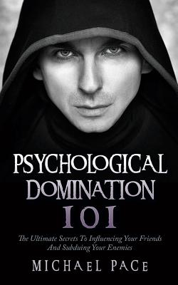 Psychological Domination 101: The Ultimate Secrets To Influencing Your Friends And Subduing Your Enemies - Pace, Michael