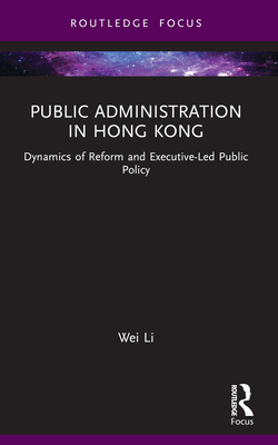 Public Administration in Hong Kong: Dynamics of Reform and Executive-Led Public Policy - Li, Wei