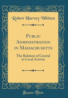 Public Administration in Massachusetts: The Relation of Central to Local Activity (Classic Reprint) - Whitten, Robert Harvey