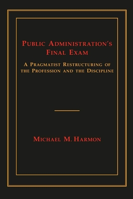 Public Administration's Final Exam: A Pragmatist Restructuring of the Profession and the Discipline - Harmon, Michael M