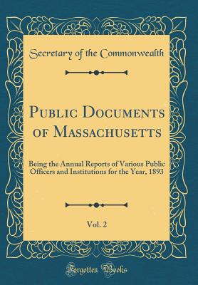 Public Documents of Massachusetts, Vol. 2: Being the Annual Reports of Various Public Officers and Institutions for the Year, 1893 (Classic Reprint) - Commonwealth, Secretary of the