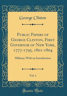 Public Papers of George Clinton, First Governor of New York, 1777-1795, 1801-1804, Vol. 1: Military; With an Introduction (Classic Reprint) - Clinton, George