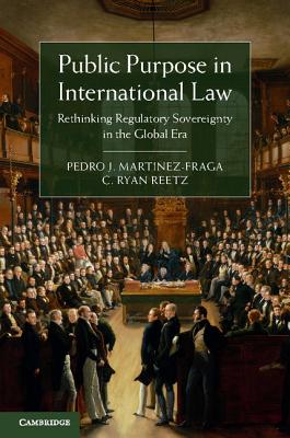 Public Purpose in International Law: Rethinking Regulatory Sovereignty in the Global Era - Martinez-Fraga, Pedro J., and Reetz, C. Ryan