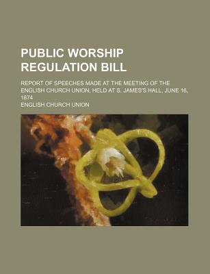 Public Worship Regulation Bill: Report of Speeches Made at the Meeting of the English Church Union, Held at S. James's Hall, June 16, 1874 - Union, English Church