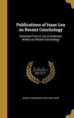 Publications of Isaac Lea on Recent Conchology: Extracted From A List of American Writers on Recent Conchology - Tryon, George Washington 1838-1888