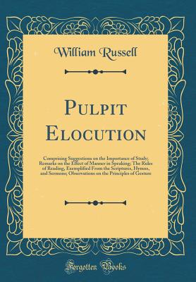 Pulpit Elocution: Comprising Suggestions on the Importance of Study; Remarks on the Effect of Manner in Speaking; The Rules of Reading, Exemplified From the Scriptures, Hymns, and Sermons; Observations on the Principles of Gesture (Classic Reprint) - Russell, William