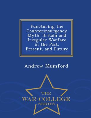 Puncturing the Counterinsurgency Myth: Britain and Irregular Warfare in the Past, Present, and Future - War College Series - Mumford, Andrew