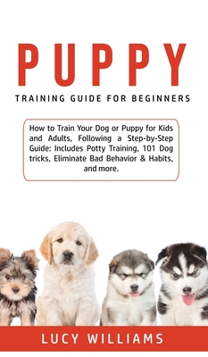 Puppy Training Guide for Beginners: How to Train Your Dog or Puppy for Kids and Adults, Following a Step-by-Step Guide: Includes Potty Training, 101 Dog tricks, Eliminate Bad Behavior & Habits, and more. - Williams, Lucy