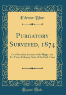 Purgatory Surveyed, 1874: Or a Particular Account of the Happy, and Yet Thrice Unhappy, State of the Souls There (Classic Reprint)