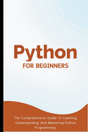 Python For Beginners: The Comprehensive Guide To Learning, Understanding, And Mastering Python Programming