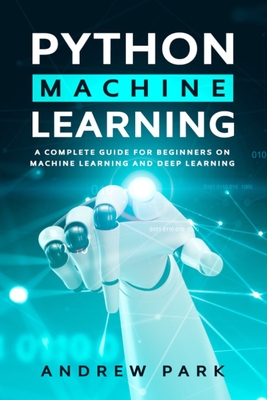 Python Machine Learning: A Complete Guide for Beginners on Machine Learning and Deep Learning with Python - Park, Andrew