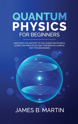 Quantum Physics for Beginners: Discover the history to the quantum physics, learn the principles and theories in a simple way for beginners - B Martin, James