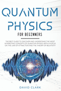 Quantum Physics For Beginners: The Best Guide To Discover And Understand The Most Interesting Concepts Of Quantum Physics With A Focus On The Law Of Attraction And The Theory Of Relativity