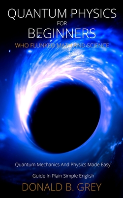 Quantum Physics for Beginners Who Flunked Math And Science: Quantum Mechanics And Physics Made Easy Guide In Plain Simple English - Grey, Donald B
