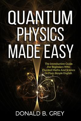 Quantum Physics Made Easy: The Introduction Guide For Beginners Who Flunked Maths And Science In Plain Simple English - Grey, Donald B