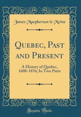 Quebec, Past and Present: A History of Quebec, 1608-1876; In Two Parts (Classic Reprint) - Moine, James MacPherson Le