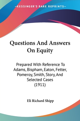 Questions And Answers On Equity: Prepared With Reference To Adams, Bispham, Eaton, Fetter, Pomeroy, Smith, Story, And Selected Cases (1911) - Shipp, Eli Richard