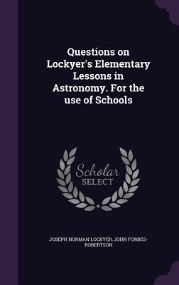 Questions on Lockyer's Elementary Lessons in Astronomy. For the use of Schools - Lockyer, Joseph Norman, Sir, and Forbes-Robertson, John