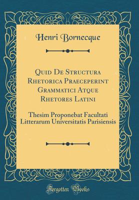 Quid de Structura Rhetorica Praeceperint Grammatici Atque Rhetores Latini: Thesim Proponebat Facultati Litterarum Universitatis Parisiensis (Classic Reprint) - Bornecque, Henri