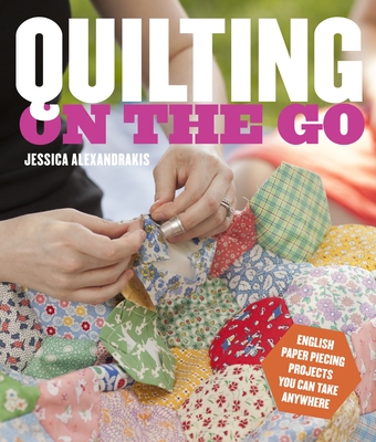 Quilting on the Go: English Paper Piecing Projects You Can Take Anywhere - Alexandrakis, Jessica