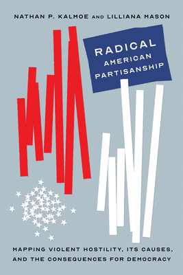 Radical American Partisanship: Mapping Violent Hostility, Its Causes, and the Consequences for Democracy - Kalmoe, Nathan P, and Mason, Lilliana