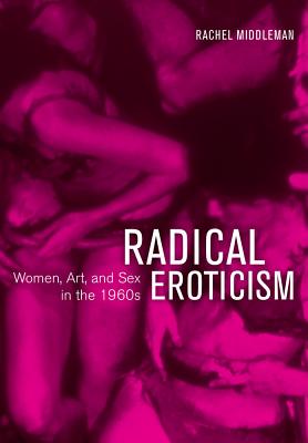Radical Eroticism: Women, Art, and Sex in the 1960s - Middleman, Rachel