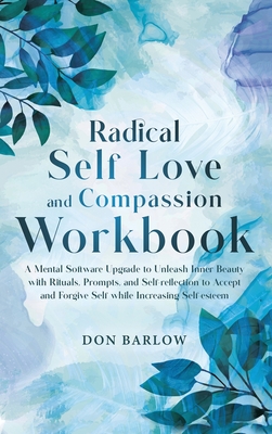 Radical Self Love and Compassion Workbook: A Mental Software Upgrade to Unleash Inner Beauty with Rituals, Prompts, and Self-reflection to Accept and Forgive Self while Increasing Self-esteem - Barlow, Don