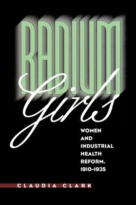 Radium Girls: Women and Industrial Health Reform, 1910-1935 - Clark, Claudia