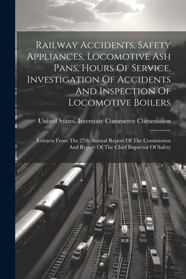 Railway Accidents, Safety Appliances, Locomotive Ash Pans, Hours Of Service, Investigation Of Accidents And Inspection Of Locomotive Boilers: Extracts From The 27th Annual Report Of The Commission And Report Of The Chief Inspector Of Safety - United States Interstate Commerce Co (Creator)