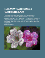 Railway Carrying & Carriers Law: The Liabilities and Non-Liabilities of Railways, Carriers and Others, as to Goods, Luggage, Passengers, &C., &C.: The Disputes Between Railways and Carriers, Extracts from Judgments, with the Law and Cases