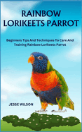 Rainbow Lorikeets Parrot: Beginners Tips And Techniques To Care And Training Rainbow Lorikeets Parrot