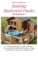 Raising Backyard Ducks for Beginner's: A Simple Self-Help Guide to Build a Thriving, Self-Sufficient Flock for Eggs and Meat in Your Own Backyard