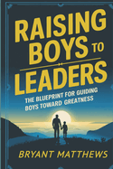 Raising Boys to Leaders: The Blueprint For Guiding Boys Toward Greatness