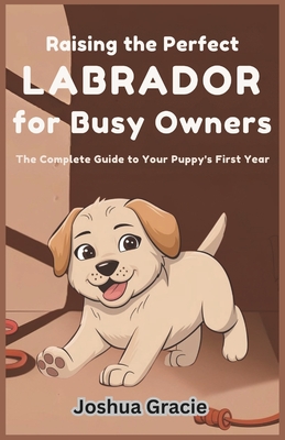 Raising the Perfect Labrador for Busy Owners: The Complete Guide to Your Puppy's First Year: Step-by-Step Roadmap to Mastering Training, Health, Behavior, and Wellness for Your Labrador Retriever Pup - Gracie, Joshua