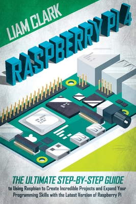 Raspberry Pi 4: The Ultimate Step-by-Step Guide to Using Raspbian to Create Incredible Projects and Expand Your Programming Skills with the Latest Version of Raspberry Pi - Clark, Liam