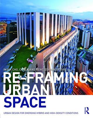Re-Framing Urban Space: Urban Design for Emerging Hybrid and High-Density Conditions - Cho, Im Sik, and Heng, Chye-Kiang, and Trivic, Zdravko