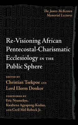 Re-Visioning African Pentecostal-Charismatic Ecclesiology in the Public Sphere: The James McKeown Memorial Lectures - Tsekpoe, Christian (Editor), and Donkor, Lord Elorm (Editor), and Nyamekye, Eric (Foreword by)