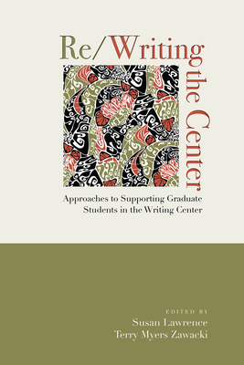 Re/Writing the Center: Approaches to Supporting Graduate Students in the Writing Center - Lawrence, Susan, and Zawacki, Terry Myers, Professor