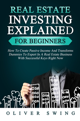 Real Estate Investing Explained for Beginners: How To Create Passive Income And Transforms Dummies To Expert In A Real Estate Business With Successful Keys Right Now - Swing, Oliver