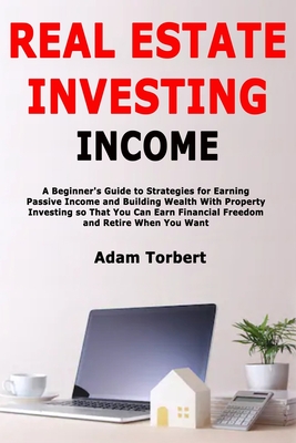Real Estate Investing Income: A Beginner's Guide to Strategies for Earning Passive Income and Building Wealth With Property Investing so That You Can Earn Financial Freedom and Retire When You Want - Torbert, Adam