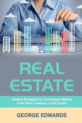 Real Estate: Reliable Strategies for Consistently Making Profit When Investing in Real Estate - Edwards, George